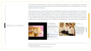 R e c e i ta r i a
A escola de culinária queria reforçar sua atuação nas redes com conteúdos de interesse
para pessoas que querem aprender a cozinhar ou aperfeiçoar suas habilidades na cozinha,
público-alvo da empresa.
Desenvolvemos um projeto focado em Instagram e Facebook e, logo depois, em Pinterest,
abordando ingredientes, utensílios, dicas e o clima descontraído das aulas. Os conteúdos
começaram a ser compartilhados em outubro de 2014 e o engajamento cresce mês a
mês. Os seguidores têm usado cada vez mais as redes para tirar dúvidas sobre os cursos
e inscrições e também tirar dúvidas gerais sobre gastronomia, o que indica que as redes
andam bem vivas, dialogando com o público de interesse e movimentando os negócios.
Facebook:https://www.facebook.com/receitariaescola/
Instagram: @receitaria
Pinterest: https://www.pinterest.com/receitaria/
 