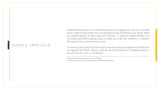 D M a i s Im ó v e i s
A DMais Imóveis é uma imobiliária focada na região dos Jardins, em São
Paulo. Eles precisavam de uma proposta de conteúdo que fosse além
da apresentação e descrição de imóveis. A Cabrun! desenvolveu um
conceito editorial voltado para o estilo de vida nos Jardins e o prazer
de passar bons momentos no lar.
Cuidamosdacomunicaçãovisual,criamosoblogeapáginanoFacebook
em agosto de 2014. Alguns clientes já consultaram a imobiliária após o
envolvimento com o conteúdo.
Blog: http://dmaisimoveis.com.br/blog/
Facebook:https://www.facebook.com/dmaisimoveis/
 