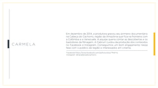 c a rm e l a
Em dezembro de 2014, a produtora gravou seu primeiro documentário
na Cabeça do Cachorro, região da Amazônia que fica na fronteira com
a Colômbia e a Venezuela. A equipe queria contar as descobertas e os
bastidores da filmagem. A Cabrun! cuidou da produção dos conteúdos
no Facebook e Instagram. Conseguimos um bom engajamento nessa
fase com o público da região e interessados em cinema.
Facebook:https://www.facebook.com/aolhosvistos/?fref=ts
Instagram: @nacabecadocachorro
 