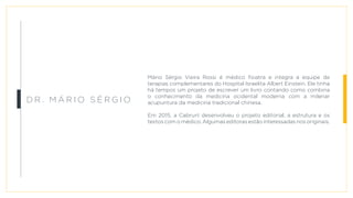 Mário Sérgio Vieira Rossi é médico fisiatra e integra a equipe de
terapias complementares do Hospital Israelita Albert Einstein. Ele tinha
há tempos um projeto de escrever um livro contando como combina
o conhecimento da medicina ocidental moderna com a milenar
acupuntura da medicina tradicional chinesa.
Em 2015, a Cabrun! desenvolveu o projeto editorial, a estrutura e os
textos com o médico. Algumas editoras estão interessadas nos originais.
Dr . M á r i o S é r g i o
 