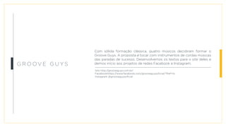 Gr o o v e G u y s
Com sólida formação clássica, quatro músicos decidiram formar o
Groove Guys. A proposta é tocar com instrumentos de cordas músicas
das paradas de sucesso. Desenvolvemos os textos para o site deles e
demos início aos projetos de redes Facebook e Instagram.
Site http://grooveguys.com.br/
Facebookhttps://www.facebook.com/grooveguysoficial/?fref=ts
Instagram @grooveguysoficial
 