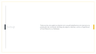Trata-se de uma agência digital com a qual trabalhamos em parceria na
produção de conteúdo de blog de alguns clientes, como a SigeCloud,
a Pure Resorts e a Netbase.
1 + 1 > 2
 