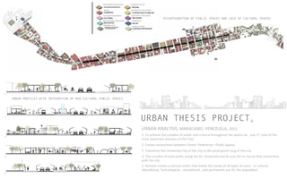 4URBAN THESIS PROJECT
URBAN	
  ANALYSIS,	
  MARACAIBO,	
  VENEZUELA,	
  2015	
  	
  	
  	
  
1.	
  To	
  achieve	
  the	
  crea]on	
  of	
  public	
  and	
  cultural	
  throughout	
  the	
  spaces	
  Av	
  .	
  July	
  5th	
  (one	
  of	
  the	
  
most	
  important	
  avenues	
  of	
  the	
  City)	
  	
  
2.	
  Create	
  connec]ons	
  between	
  Street-­‐	
  Pedestrian	
  –Public	
  Spaces	
  
3.	
  Transform	
  the	
  University	
  City	
  of	
  the	
  city	
  in	
  the	
  great	
  green	
  lung	
  of	
  the	
  city	
  
4.	
  The	
  crea]on	
  of	
  cycle	
  paths	
  along	
  the	
  Av	
  	
  University	
  and	
  Av	
  July	
  5th	
  to	
  rescue	
  that	
  connec]on	
  
with	
  the	
  city	
  
5.	
  Achieve	
  create	
  a	
  cultural	
  center	
  that	
  meets	
  the	
  needs	
  of	
  all	
  types	
  of	
  users	
  ,	
  in	
  cultural,	
  
educa]onal,	
  Technological	
  ,	
  recrea]onal	
  ,	
  and	
  permanent	
  use	
  for	
  the	
  popula]on.	
  
DISINTEGRATION OF PIBLIC SPACES AND LACK OF CULTURAL SPACES
ABANDONED	
  BUILDINGS	
  	
  
RETAIL	
  
CULTURAL	
  BUILDINGS	
  
EDUCATIONAL	
  BUILDINGS	
  
PARKING	
  LOTS	
  	
  
BUSINESS	
  OFFICE	
  	
  
RESIDENTIAL	
  BUILDINGS	
  
RELIGIOUS	
  	
  BUILDINGS	
  	
  
HOSPITALS	
  
FAMILY	
  HOMES	
  	
  
URBAN PROFILES WITH INTEGRATION OF NEW CULTURAL PUBLIC SPACES
1
2
3
4
5
 