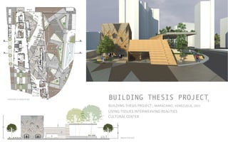 BUILDING THESIS PROJECT
BUILDING	
  THESIS	
  PROJECT	
  ,	
  MARACAIBO,	
  VENEZUELA,	
  2015	
  	
  	
  	
  
LIVING	
  TISSUES	
  INTERWEAVING	
  REALITIES	
  	
  
CULTURAL	
  CENTER	
  	
  
5
GROUND	
  FLOOR	
  PLAN	
  	
  
MAIN	
  FACADE	
  
 