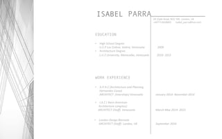 ISABEL PARRA 20	
  Clyde	
  Road,	
  N22	
  7AE.	
  London,	
  UK	
  
+447713658865	
  	
  	
  	
  	
  	
  	
  Isabel_parra@live.com	
  
EDUCATION
•  High	
  School	
  Degree	
  	
  
	
  	
  	
  	
  	
  	
  U.E.P	
  Los	
  Cedros,	
  Valera,	
  Venezuela	
  	
  	
  	
  	
  	
  	
  	
  	
  	
  	
  	
  	
  	
  	
  	
  	
  	
  2009	
  
•  Architecture	
  Degree	
  	
  
	
  	
  	
  	
  	
  	
  L.U.Z	
  University,	
  Maracaibo,	
  Venezuela	
  	
  	
  	
  	
  	
  	
  	
  	
  	
  	
  2010-­‐	
  1015 	
  	
  
WORK EXPERIENCE
•  A.P.H.C	
  (Architecture	
  and	
  Planning	
  
	
  	
  	
  	
  	
  	
  Hernandez	
  Casas)	
  	
  	
  
	
  	
  	
  	
  	
  	
  ARCHITECT	
  	
  (Interships)	
  Venezuela	
  	
  	
  	
  	
  	
  	
  	
  	
  	
  	
  	
  	
  	
  	
  	
  	
  	
  January	
  2014-­‐	
  November	
  2014	
  
•  I.A.C	
  (	
  Ibero	
  American	
  
	
  	
  	
  	
  	
  Architecture	
  congress)	
  	
  
	
  	
  	
  	
  ARCHITECT	
  (Staﬀ)	
  	
  Venezuela	
  	
  	
  	
  	
  	
  	
  	
  	
  	
  	
  	
  	
  	
  	
  	
  	
  	
  	
  	
  	
  	
  	
  	
  	
  	
  	
  	
  	
  March-­‐May	
  2014-­‐	
  2015	
  
•  London	
  Design	
  Biennale	
  	
  	
  
	
  	
  	
  	
  	
  	
  ARCHITECT	
  (Staﬀ)	
  	
  London,	
  UK	
  	
  	
  	
  	
  	
  	
  	
  	
  	
  	
  	
  	
  	
  	
  	
  	
  	
  	
  	
  	
  	
  	
  	
  	
  	
  September	
  2016	
  
 