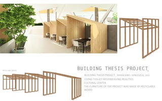 BUILDING THESIS PROJECT5
BUILDING	
  THESIS	
  PROJECT	
  ,	
  MARACAIBO,	
  VENEZUELA,	
  2015	
  	
  	
  	
  
LIVING	
  TISSUES	
  INTERWEAVING	
  REALITIES	
  	
  
CULTURAL	
  CENTER	
  	
  
THE	
  FURNITURE	
  OF	
  THE	
  PROJECT	
  WAS	
  MADE	
  BY	
  RECYCLABLE	
  
WOOD	
  
RECYCLABLE	
  WOOD	
  	
  
 