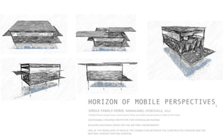 HORIZON OF MOBILE PERSPECTIVES1
SUSTAINABLE	
  HOUSING	
  PROTOTYPE	
  FOR	
  VENEZUELAN	
  INDIANS	
  
BUILDING	
  MATERIALS	
  BASED	
  ON	
  THE	
  NATURAL	
  ENVIRONMENT	
  
SINGLE	
  FAMILY	
  HOME,	
  MARACAIBO,	
  VENEZUELA,	
  2013	
  	
  	
  	
  
ONE	
  OF	
  THE	
  NEEDS	
  WAS	
  TO	
  RESCUE	
  THE	
  CONNECTION	
  BETWEEN	
  THE	
  CONSTRUCTED	
  HORIZON	
  AND	
  THE	
  
NATURAL	
  ALREADY	
  EXISTING	
  HORIZON	
  
Palaﬁto	
  (Rural	
  coastal	
  house	
  construc]on)	
  These	
  are	
  woden	
  houses	
  build	
  on	
  stalks	
  on	
  the	
  water.	
  
	
  
 
