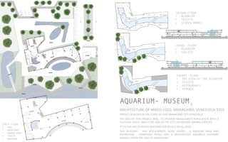 AQUARIUM- MUSEUM
ARCHITECTURE	
  OF	
  MIXED	
  USED,	
  MARACAIBO,	
  VENEZUELA	
  2014	
  	
  
PROJECT	
  REALIZED	
  IN	
  THE	
  COAST	
  OF	
  LAKE	
  MARACAIBO	
  CITY	
  VENEZUELA	
  
THE	
  IDEA	
  OF	
  THIS	
  PROJECT	
  WAS	
   	
  TO	
  PROVIDE	
  MARACAIBO’S	
  POPULATION	
  WITH	
  A	
  	
  
CULTURAL	
  SPACE	
  	
  ABOUT	
  THE	
  LAKE	
  OF	
  THE	
  CITY,	
  HIS	
  HISTORY,	
  ANIMAL	
  ESPECIES	
  
IT’S	
  A	
  FUN	
  AND	
  DIVERSITY	
  BUILDING	
  FOR	
  PEOPLE	
  OF	
  ALL	
  AGES	
  	
  
THIS	
   BUILDING	
   	
   HAS	
   RESTAURANTS,	
   BOOK	
   STORES	
   ,	
   A	
   MUSEUM	
   AREA	
   AND	
  
EXHIBITIONS	
   ,	
   SWIMMING	
   POOLS	
   AND	
   A	
   MAGNIFICENT	
   AQUARIUS	
   SHOWING	
  
ANIMALS	
  FROM	
  THE	
  LAKE	
  OF	
  MARACAIBO	
  
2
FIRST FLOOR
•  HALL	
  
•  BOOK	
  SHOP	
  
•  SERVICE	
  AREA	
  
•  TOILETS	
  	
  
•  MUSEUM	
  
SECOND FLOOR
•  ACUARIUM
•  TOILETS
•  SCREEN ROOMS
THIRD FLOOR
•  ACUARIUM
•  TOILETS 	
  
FOURHT FLOOR
•  TOP VIEW OF THE ACUARIUM
•  TOILETS
•  RESTAURANTS
•  TERRACE	
  
 