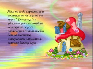 Иска ни се да вярваме, че и
родителите на децата от
група “ Снежанка” са
удовлетворени и спокойни,
че техните деца са
попаднали в един вълшебен
дом на веселието,
интересните занимания,
волните детски игри.
 