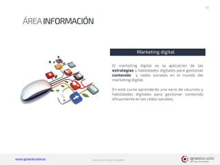 www.ignasialcalde.es PORFOLIO FORMATIVO 2017
ÁREAINFORMACIÓN
10
Marketing digital
El marketing digital es la aplicación de las
estrategias y habilidades digitales para gestionar
contenido y redes sociales en el mundo del
marketing digital.
En este curso aprenderás una serie de recursos y
habilidades digitales para gestionar contenido
eficazmente en las redes sociales.
 