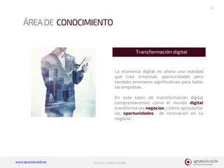 www.ignasialcalde.es PORFOLIO FORMATIVO 2017
ÁREADE CONOCIMIENTO
12
La economía digital es ahora una realidad
que crea inmensas oportunidades pero
también amenazas significativas para todas
las empresas.
En este taller de transformación digital
comprenderemos cómo el mundo digital
transforma los negocios y cómo aprovechar
las oportunidades de innovación en su
negocio.
Transformación digital
 