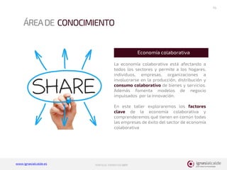 www.ignasialcalde.es PORFOLIO FORMATIVO 2017
ÁREADE CONOCIMIENTO
14
La economía colaborativa está afectando a
todos los sectores y permite a los hogares,
individuos, empresas, organizaciones a
involucrarse en la producción, distribución y
consumo colaborativo de bienes y servicios.
Además fomenta modelos de negocio
impulsados por la innovación.
En este taller exploraremos los factores
clave de la economía colaborativa y
comprenderemos qué tienen en común todas
las empresas de éxito del sector de economía
colaborativa
Economía colaborativa
 