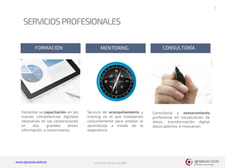 www.ignasialcalde.es PORFOLIO FORMATIVO 2017
SERVICIOSPROFESIONALES
3
FORMACIÓN MENTORING CONSULTORÍA
Fomentar la capacitación en las
nuevas competencias digitales
necesarias en las corporaciones
en dos grandes áreas:
información y conocimiento.
Servicio de acompañamiento y
training en el que trabajamos
conjuntamente para ampliar el
aprendizaje a través de la
experiencia.
Consultoría y asesoramiento
profesional en visualización de
datos, transformación digital
datos abiertos e innovación.
 