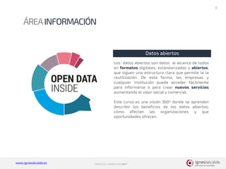www.ignasialcalde.es PORFOLIO FORMATIVO 2017
ÁREAINFORMACIÓN
8
Datos abiertos
Los datos abiertos son datos al alcance de todos
en formatos digitales, estandarizados y abiertos,
que siguen una estructura clara que permite la la
reutilización. De esta forma, las empresas y
cualquier institución puede acceder fácilmente
para informarse o para crear nuevos servicios
aumentando el valor social y comercial.
Este curso es una visión 360º donde se aprenden
describir los beneficios de los datos abiertos,
cómo afectan las organizaciones y que
oportunidades ofrecen.
 