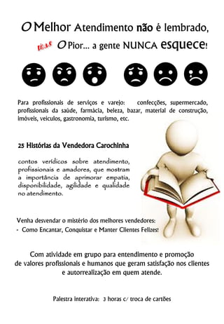25 Histórias da Vendedora Carochinha
contos verídicos sobre atendimento,
profissionais e amadores, que mostram
a importância de aprimorar empatia,
disponibilidade, agilidade e qualidade
no atendimento.
Palestra interativa: 3 horas c/ troca de cartões
Venha desvendar o mistério dos melhores vendedores:
- Como Encantar, Conquistar e Manter Clientes Felizes!
O Melhor Atendimento não é lembrado,
O Pior... a gente NUNCA esquece!
Para profissionais de serviços e varejo: confecções, supermercado,
profissionais da saúde, farmácia, beleza, bazar, material de construção,
imóveis, veículos, gastronomia, turismo, etc.
Com atividade em grupo para entendimento e promoção
de valores profissionais e humanos que geram satisfação nos clientes
e autorrealização em quem atende.
 