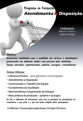 Programa de Formação
Atendimento & Disposição
Varejo
Facilitadores:
Miriam Freitas e
Ismar Panigas
Temas/ Oficinas:
• Liderança Positiva - para gerentes e encarregados
• Atendimento & Disposição
• Comunicação & Trabalho em Equipe
• Fundamentos da Qualidade
• Merchandising e Organização de Estoque
• Boas práticas de produção – padaria e açougue
Ao fim, é elaborado um documento/ guia com os princípios do atendimento na
cooperativa, o que pode e o que não pode, redigido pelos participantes.
6 Oficinas: 3 horas para cada tema/ CH total 18 horas
Objetivo:
desenvolver habilidades para a qualidade nos serviços e atendimento,
promovendo um ambiente melhor com pessoas mais satisfeitas.
Varejo: mercados, supermercados, padarias, açougues, conveniências.
 