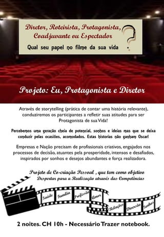 Diretor, Roteirista, Protagonista,
Coadjuvante ou Espectador
Qual seu papel no filme da sua vida
Através de storytelling (prática de contar uma história relevante),
conduziremos os participantes a refletir suas atitudes para ser
Protagonista de suaVida!
Percebemos uma geração cheia de potencial, sonhos e ideias mas que se deixa
conduzir pelas ocasiões, acomodados. Estas historias não ganham Oscar!
Empresas e Nação precisam de profissionais criativos, engajados nos
processos de decisão, atuantes pela prosperidade, intensos e desafiados,
inspirados por sonhos e desejos abundantes e força realizadora.
2 noites. CH 10h - NecessárioTrazer notebook.
Projeto: Eu, Protagonista e Diretor
Projeto de Co-criação Pessoal , que tem como objetivo
Despertar para a Realização através das Competências
 