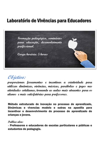 Objetivo:
proporcionar ferramentas e incentivar a criatividade para
utilizar dinâmicas, vivências, músicas, parábolas e jogos nas
atividades cotidianas, tornando as aulas mais atraentes para os
alunos e mais satisfatórias para professores.
Laboratório de Vivências para Educadores
Método estruturado de inovação no processo de aprendizado,
Dinâmicas e vivencias modelo e outras na apostila para
incentivar o desenvolvimento do processo de aprendizado de
crianças e jovens.
Publico alvo:
- Professores e educadores de escolas particulares e públicas e
estudantes de pedagogia.
Formação pedagógica, seminários
para educação, desenvolvimento
profissional.
Carga horária: 5 horas
 