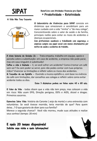 SIPAT
A Vida Não Tem Conserto
O laboratório de Vivências para SIPAT consiste em
dinâmicas que emocionam e sensibilizam para um
maior cuidado com a vida “minha” e “do meu colega”,
Conscientizando sobre o valor da saúde e da família,
principais razões para evitar os riscos de acidentes e
doenças ocupacionais.
Com profissionais saudáveis e trabalhando com segurança, a
empresa cumpre seu papel social com menos afastamentos por
motivo de saúde e acidentes de trabalho.
Benefícios com Atividades Vivencias pra Sipat:
+ Produtividade – Rotatividade
A triste historia do Ursinho Zé - Trata empatia, trabalho em equipe, apoio e
parodia sobre a substituição: em caso de acidente, a empresa não pode parar,
mas em casa ninguém é substituído!
Coffee a vida é limitada – E, se você sofrer um acidente? Como é tomar um café
sem ver? Ou sem poder se servir, pois não podes contar com tuas próprias
mãos? Vivenciar as limitações e refletir sobre os riscos dos acidentes.
& Conselho de um Epitáfio – Ouvindo a musica epitáfio e, com base na vivência
do café com limitações, dar conselhos aos colegas e refletir sobre como evitar
acidente todos os dias.
Estas 3 dinâmicas podem ser feitas entre 40 e 60 min.
O Valor da Vida - todos dizem que a vida não tem preço, mas colocam a vida
em risco: Não usam EPIS, Direção perigosa, DSTs e AIDS, álcool e drogas.
Primeiros socorros.
Entrevista Salva Vida: história do Caronte ( anjo da morte) e uma entrevista com
voluntários: Se você tivesse morrido, teria morrido de que? Para quem
deixa...? O que gostaria de dizer para sua família?
Merece a segunda chance? Você não morreu, mude suas atitudes e realize
seus sonhos! (tempo: 20 min)
E mais 20 temas disponíveis!
Solicite uma visita e mais informações!
 