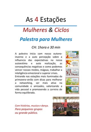 As 4 Estações
Mulheres & Ciclos
Palestra para Mulheres
CH: 1hora e 30 min
A palestra inicia com nosso outono-
inverno e a auto percepção sobre a
influencia das expectativas na nossa
autoestima e auto realização, as
consequências negativas e como podemos
vencer nossos medos, mágoas, trabalhar a
inteligência emocional e superar crises.
Entrando nas estações mais iluminadas da
primavera-verão com dicas para melhorar
a networking, ser mais ativa na
comunidade e amizades, valorizando a
vida pessoal e promovendo a carreira de
forma equilibrada.
Com histórias, musica e dança.
Para pequenos grupos
ou grande público.
 