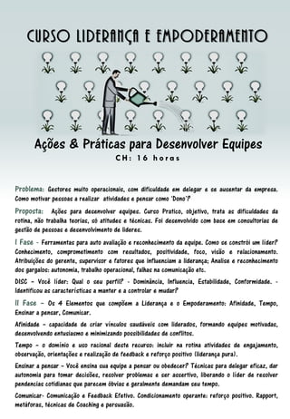 Problema: Gestores muito operacionais, com dificuldade em delegar e se ausentar da empresa.
Como motivar pessoas a realizar atividades e pensar como ‘Dono’?
Proposta: Ações para desenvolver equipes. Curso Pratico, objetivo, trata as dificuldades da
rotina, não trabalha teorias, só atitudes e técnicas. Foi desenvolvido com base em consultorias de
gestão de pessoas e desenvolvimento de lideres.
I Fase - Ferramentas para auto avaliação e reconhecimento da equipe. Como se constrói um líder?
Conhecimento, comprometimento com resultados, positividade, foco, visão e relacionamento.
Atribuições do gerente, supervisor e fatores que influenciam a liderança; Analise e reconhecimento
dos gargalos: autonomia, trabalho operacional, falhas na comunicação etc.
DISC – Você líder: Qual o seu perfil? - Dominância, Influencia, Estabilidade, Conformidade. -
Identificou as características a manter e a controlar e mudar?
II Fase – Os 4 Elementos que compõem a Liderança e o Empoderamento: Afinidade, Tempo,
Ensinar a pensar, Comunicar.
Afinidade – capacidade de criar vínculos saudáveis com liderados, formando equipes motivadas,
desenvolvendo entusiasmo e minimizando possibilidades de conflitos.
Tempo – o domínio e uso racional deste recurso: incluir na rotina atividades de engajamento,
observação, orientações e realização de feedback e reforço positivo (liderança pura).
Ensinar a pensar – Você ensina sua equipe a pensar ou obedecer? Técnicas para delegar eficaz, dar
autonomia para tomar decisões, resolver problemas e ser assertivo, liberando o líder de resolver
pendencias cotidianas que parecem óbvias e geralmente demandam seu tempo.
Comunicar- Comunicação e Feedback Efetivo. Condicionamento operante: reforço positivo. Rapport,
metáforas, técnicas de Coaching e persuasão.
Curso Liderança e Empoderamento
Ações & Práticas para Desenvolver Equipes
C H : 1 6 h o r a s
 