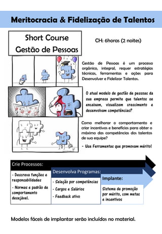 Short Course
Gestão de Pessoas
Modelos fáceis de implantar serão incluídos no material.
Meritocracia & Fidelização de Talentos
Gestão de Pessoas é um processo
orgânico, integral, requer estratégias
técnicas, ferramentas e ações para
Desenvolver e Fidelizar Talentos.
Como melhorar o comportamento e
criar incentivos e benefícios para obter o
máximo das competências dos talentos
de sua equipe?
- Use Ferramentas que promovam mérito!
O atual modelo de gestão de pessoas da
sua empresa permite que talentos se
encaixem, visualizem crescimento e
desenvolvam competências?
CH: 6horas (2 noites)
Crie Processos:
- Descreva funções e
responsabilidades
- Normas e padrão de
comportamento
desejável.
Desenvolva Programas:
- Seleção por competências
- Cargos e Salários
- Feedback ativo
Implante:
Sistema de promoção
por mérito, com metas
e incentivos
 