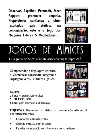 Observar, Espelhar, Persuadir, fazer
Rapport, promover empatia,
Proporcionar confiança e obter
resultados mais efetivos na
comunicação, este é o Jogo dos
Melhores Líderes & Vendedores .
Palestra:
2 horas – explanação e dicas
SHORT COURSE:
7 horas com vivencias e dinâmicas
OBJETIVO: Demonstrar os efeitos da comunicação não verbal
nos relacionamentos,
• Comportamento não verbal;
• Criando empatia com o corpo
• Padrões de interação com homens e com mulheres.
Compreender a linguagem corporal
& Comunicar consciente integrando
linguagem verbal, atitudes e gestos.
Jogos de mímicas
O Segredo do Sucesso no Relacionamento Interpessoal!
 
