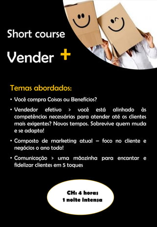 Temas abordados:
• Você compra Coisas ou Benefícios?
• Vendedor efetivo > você está alinhado às
competências necessárias para atender até os clientes
mais exigentes? Novos tempos. Sobrevive quem muda
e se adapta!
• Composto de marketing atual – foco no cliente e
negócios o ano todo!
• Comunicação > uma mãozinha para encantar e
fidelizar clientes em 5 toques
CH: 4 horas
1 noite intensa
Short course
Vender +
 