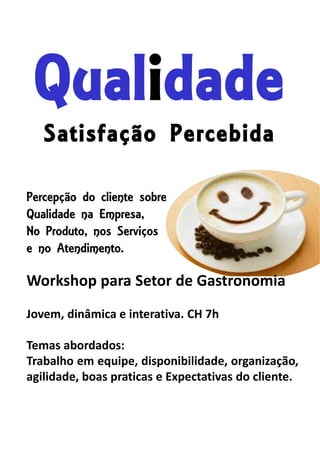 Qualidade
Satisfação Percebida
Percepção do cliente sobre
Qualidade na Empresa,
No Produto, nos Serviços
e no Atendimento.
Workshop para Setor de Gastronomia
Jovem, dinâmica e interativa. CH 7h
Temas abordados:
Trabalho em equipe, disponibilidade, organização,
agilidade, boas praticas e Expectativas do cliente.
 