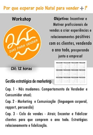 Workshop
CH: 12 horas
Objetivo: Incentivar e
Motivar profissionais de
vendas a criar experiências e
relacionamentos positivos
com os clientes, vendendo
o ano todo, prosperando
junto a empresa!
Por que esperar pelo Natal para vender ?
Gestãoestratégicademarketing:
Cap. 1 - Nós mudamos: Comportamento de Vendedor e
Consumidor atual;
Cap. 2 - Marketing e Comunicação (linguagem corporal,
rapport, persuasão)
Cap. 3 - Ciclo de vendas - Atrair, Encantar e Fidelizar
clientes para que comprem o ano todo. Estratégias
relacionamento e fidelização.
 