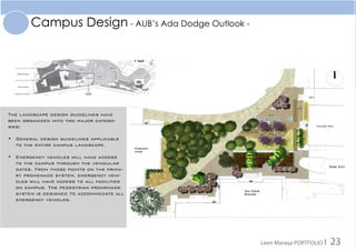Campus Design - AUB’s Ada Dodge Outlook -
The landscape design guidelines have
been organized into two major catego-
ries:
•	 General design guidelines applicable
to the entire campus landscape.
•	 Emergency vehicles will have access
to the campus through the vehicular
gates. From those points on the prima-
ry promenade system, emergency vehi-
cles will have access to all facilities
on campus. The pedestrian promenade
system is designed to accommodate all
emergency vehicles.
Leen Maraqa PORTFOLIO I 23
 
