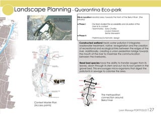 Landscape Planning - Quarantina Eco-park
Site & Location	Industrial area, towards the Norh of the Beirut River (the
estuary)
● Phase I 	 - Our team studied the acceessibilty and circulation of the 	
river & its context
		 - Teammates: 	Sara Chatila
				Loulya Halwani	
				Serine Meneeim
● Phase II 	
		 - Preliminary/schematic design
Context Master Plan
(Access points)
The metropolitan
connection around
Beirut river
Constructed wetland treats water pollution it integrates
wastewater treatment, native revegetation and the creation
of recreational and ecological links between the edges of the
river. Additionally, creating a union pedestrian bridge towards
the mouth of the river to maximize the communication
between the riverbanks.
Reed bed species have the ability to transfer oxygen from its
leaves, down through its stem and out via its root system in the
gravel bed. This encourages micro-organisms that digest the
pollutants in sewage to colonise the area.
Leen Maraqa PORTFOLIO I 27
 
