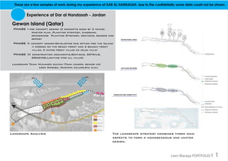 These are a few samples of work during my experience at DAR AL HANDASAH. due to the confidetialty some data could not be shown.
Experience at Dar al Handasah - Jordan
Gewan Island (Qatar)
phase i pre concept design (3 concepts done by 3 teams) 			
		 Master plan ,Planting strategy, diagrams, 				
		 renderings 	Planting Strategy, sections, boards and 		
		report
phase ii concept design-Developing one option for the Island
(I worked on the beach front and 2 beacch front
villas, 2 water front villas an islan villa)
phase iii construction documents,Sections, DETAILS, 	
		 GRADING,Lighting (for all villas)
Landscape Team: Muhamed sultan (Team leader, senior LA)
		 Leen Maraqa, Mustafa najjar,Aya alali
The landscape strategy combines three main
aspects to form a homogeneous and unified
design.
Landscape Analysis
Leen Maraqa PORTFOLIO I 1
 