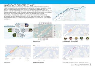landuse Road typology
Programs Landscape typology
Bicycle & pedestrian connections
Landscape concept (phase 1)
The landscape concept is based upon the movement of water in its impact
form as it clashes on land. As water approaches the wave breakers, a slow
and steady pattern transforms into bold shapes that transpire into the
design and meander through the diverse spaces. As the main green space, the
linear park is initially hit by the wave breakers and is transformed into design
reactions. The design continues to mimic the sea through pattern
inspirations of its diverse forms and elements. Each space reflects the
movement, in accordance to the concept and its context, into four main
translations: bespoke elements, space generation, connections and diverse
softscape.
Leen Maraqa PORTFOLIO I 2
 