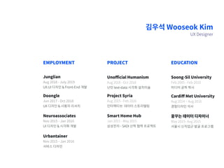 김우석 Wooseok Kim
UX Designer
Junglian
Aug 2018 - July 2019
UX.UI 디자인 & Front-End 개발
Doongle
Jun 2017 - Oct 2018
UX 디자인 & 사용자 리서치
Neuroassociates
Nov 2015 - Jan 2016
UI 디자인 & 시각화 개발
Urbantainer
Nov 2015 - Jan 2016
서비스 디자인
EMPLOYMENT
Unofficial Humanism
Aug 2018 - Oct 2018
난민 text-data 시각화 설치미술
Project Syria
Aug 2015 - Feb 2016
인터랙티브 데이터 스토리텔링
Smart Home Hub
Jan 2015 - May 2015
삼성전자 - SADI 산학 협력 프로젝트
PROJECT
Cardiff Met University
Aug 2014 ~ Aug 2016
경험디자인 석사
꿈꾸는 데이터 디자이너
May 2015- Aug 2015
서울시 신직업군 발굴 프로그램
Soong-Sil University
Feb.2005 - Feb 2010
미디어 공학 학사
EDUCATION
 