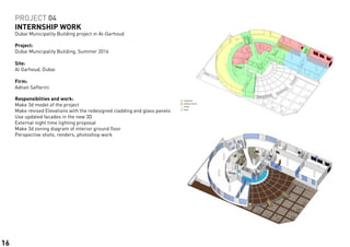 Responsibilties and work:	
Make 3d model of the project
Make revised Elevations with the redesigned cladding and glass panels
Use updated facades in the new 3D
External night time lighting proposal
Make 3d zoning diagram of interior ground floor
Perspective shots, renders, photoshop work
PROJECT 04
INTERNSHIP WORK
Dubai Municipality Building project in Al-Garhoud
Project:	
Dubai Municipality Building, Summer 2016
Site:			
Al Garhoud, Dubai
Firm:		
Adnan Saffarini
16
 