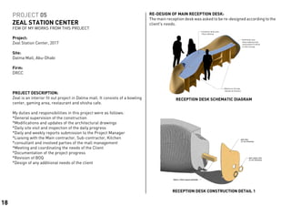 PROJECT 05
ZEAL STATION CENTER
FEW OF MY WORKS FROM THIS PROJECT
PROJECT DESCRIPTION:	
Zeal is an interior fit out project in Dalma mall. It consists of a bowling
center, gaming area, restaurant and shisha cafe.
My duties and responsibilities in this project were as follows:
*General supervision of the construction
*Modifications and updates of the architectural drawings
*Daily site visit and inspection of the daily progress
*Daily and weekly reports submission to the Project Manager
*Liaising with the Main contractor, Sub-contractor, Kitchen
*consultant and involved parties of the mall management
*Meeting and coordinating the needs of the Client
*Documentation of the project progress
*Revision of BOQ
*Design of any additional needs of the client
RECEPTION DESK CONSTRUCTION DETAIL 1
RECEPTION DESK SCHEMATIC DIAGRAM
Project:	
Zeal Station Center, 2017
Site:			
Dalma Mall, Abu-Dhabi
Firm:		
DRCC
.Maximum Storage
Shelves & Drawers
Customer desk area
Glass tabletop
Staff desk area
Glass tabletop with
wood platform below
to hide storage
RE-DESIGN OF MAIN RECEPTION DESK:
The main reception desk was asked to be re-designed according to the
client’s needs.
18
 
