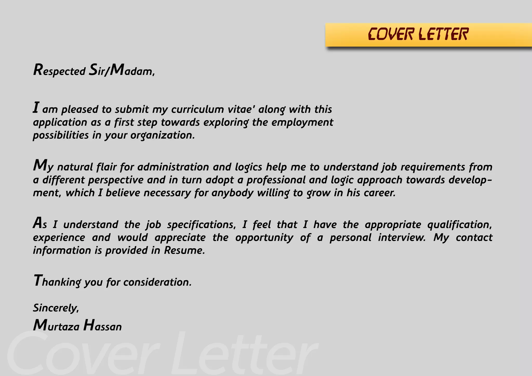 Cover Letter
Respected Sir/Madam,
I am pleased to submit my curriculum vitae’ along with this
application as a first step towards exploring the employment
possibilities in your organization.
My natural flair for administration and logics help me to understand job requirements from
a different perspective and in turn adopt a professional and logic approach towards develop-
ment, which I believe necessary for anybody willing to grow in his career.
As I understand the job specifications, I feel that I have the appropriate qualification,
experience and would appreciate the opportunity of a personal interview. My contact
information is provided in Resume.
Thanking you for consideration.
Sincerely,
Murtaza Hassan
COVER LETTER
 