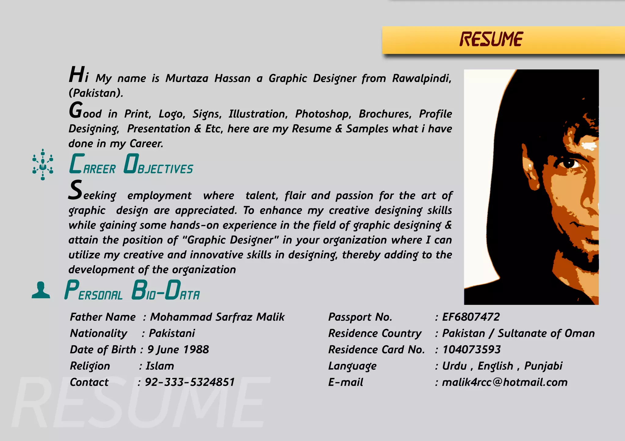 RESUME
Career Objectives
Seeking employment where talent, flair and passion for the art of
graphic design are appreciated. To enhance my creative designing skills
while gaining some hands-on experience in the field of graphic designing &
attain the position of “Graphic Designer” in your organization where I can
utilize my creative and innovative skills in designing, thereby adding to the
development of the organization
Hi My name is Murtaza Hassan a Graphic Designer from Rawalpindi,
(Pakistan).
Good in Print, Logo, Signs, Illustration, Photoshop, Brochures, Profile
Designing, Presentation & Etc, here are my Resume & Samples what i have
done in my Career.
Personal Bio-Data
Father Name : Mohammad Sarfraz Malik
Nationality : Pakistani
Date of Birth : 9 June 1988
Religion : Islam
Contact	 : 92-333-5324851
Passport No.		 : EF6807472
Residence Country	 : UAE / Pakistan
Language			 : Urdu , English , Punjabi
E-mail			: malik4rcc@hotmail.com
RESUME
 