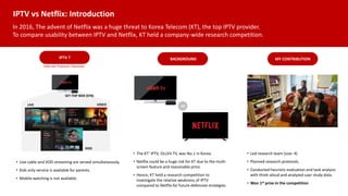 IPTV vs Netflix: Introduction
In 2016, The advent of Netflix was a huge threat to Korea Telecom (KT), the top IPTV provider.
To compare usability between IPTV and Netflix, KT held a company-wide research competition.
LIVE VIDEO
KIDS
• Live cable and VOD streaming are served simultaneously.
• Kids only service is available for parents.
• Mobile watching is not available.
MY CONTRIBUTION
BACKGROUND
IPTV ?
VS
Internet Protocol Television
SET-TOP BOX (STB)
• The KT’ IPTV, OLLEH TV, was No.1 in Korea.
• Netflix could be a huge risk for KT due to the multi-
screen feature and reasonable price.
• Hence, KT held a research competition to
investigate the relative weakness of IPTV
compared to Netflix for future defensive strategies.
• Led research team (size: 4)
• Planned research protocols.
• Conducted heuristic evaluation and task analysis
with think-aloud and analyzed user study data.
• Won 1st prize in the competition
 