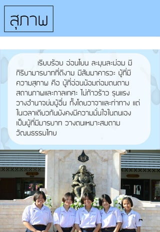 เรียบร้อย อ่อนโยน ละมุนละม่อม มี
กิริยามารยาทที่ดีงาม มีสัมมาคารวะ ผู้ที่มี
ความสุภาพ คือ ผู้ที่อ่อนน้อมถ่อมตนตาม
สถานภาพและกาลเทศะ ไม่ก้าวร้าว รุนแรง
วางอ้านาจข่มผู้อื่น ทั้งโดยวาจาและท่าทาง แต่
ในเวลาเดียวกันยังคงมีความมั่นใจในตนเอง
เป็นผู้ที่มีมารยาท วางตนเหมาะสมตาม
วัฒนธรรมไทย
สุภาพ
 