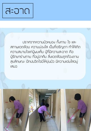 ปราศจากความมัวหมอง ทั้งกาย ใจ และ
สภาพแวดล้อม ความผ่องใส เป็นที่เจริญตา ท้าให้เกิด
ความสบายใจแก่ผู้พบเห็น ผู้ที่มีความสะอาด คือ
ผู้รักษาร่างกาย ที่อยู่อาศัย สิ่งแวดล้อมถูกต้องตาม
สุขลักษณะ ฝึกฝนจิตใจมิให้ขุ่นมัว มีความแจ่มใสอยู่
เสมอ
สะอาด
 