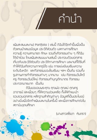 แฟ้มสะสมผลงาน( Portfolio ) เล่มนี้ ดิฉันได้จัดท้าขึ้นเพื่อเป็น
ตัวแทนน้าเสนอข้อมูล ประวัติส่วนตัว ผลทางการศึกษา
ความรู้ ความสามารถ ทักษะ รวมถึงกิจกรรมต่าง ๆ ที่ดิฉัน
ได้เข้าร่วม โดยแฟ้มสะสมผมงานเล่มนี้ ประกอบด้วยเอกสาร
เกี่ยวกับประวัติส่วนตัว ประวัติทางการศึกษา ผลงานที่ได้รับที่
ท้าให้ดิฉันเกิดความภาคภูมิใจ เช่น การแข่งเขียนเรียงความ
ระดับจังหวัด และกิจกรรมของโรงเรียน ฯลฯ เป็นต้น รวมทั้ง
รูปภาพการท้ากิจกรรมต่างๆ มากมาย เช่น กิจกรรมวันไหว้
ครู กิจกรรมวันปีใหม่ กิจกรรมท้าบุญตักบาตร กิจกรรม
ประกวดมารยาท เป็นต้น
ดิฉันขอขอบพระคุณ คุณพ่อ คุณแม่ คุณครู
อาจารย์ และเพื่อนๆ ที่ให้ความช่วยเหลือ ทั้งให้ค้าแนะน้า
รวบรวมเอกสาร หลักฐานส้าคัญต่างๆ ข้อมูลที่เป็นประโยชน์
อย่างยิ่งเพื่อจัดท้าแฟ้มผลงานในครั้งนี้ และเพื่อการศึกษาต่อใน
สถาบันอุดมศึกษา
(นางสาวสโรชา หันตรา)
ค้าน้า
 