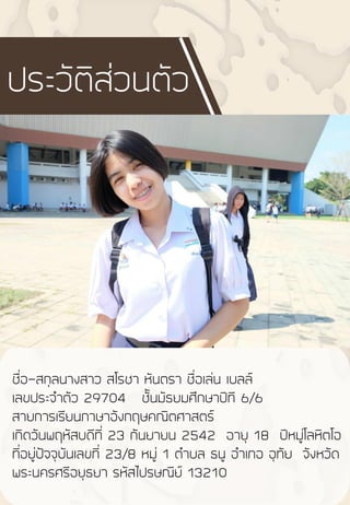 ชื่อ-สกุลนางสาว สโรชา หันตรา ชื่อเล่น เบลล์
เลขประจ้าตัว 29704 ชั้นมัธยมศึกษาปีที 6/6
สายการเรียนภาษาอังกฤษคณิตศาสตร์
เกิดวันพฤหัสบดีที่ 23 กันยายน 2542 อายุ 18 ปีหมู่โลหิตโอ
ที่อยู่ปัจจุบันเลขที่ 23/8 หมู่ 1 ต้าบล ธนู อ้าเภอ อุทัย จังหวัด
พระนครศรีอยุธยา รหัสไปรษณีย์ 13210
ประวัติส่วนตัว
 