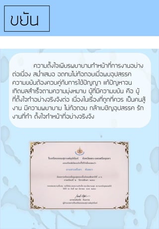 ขยัน
ความตั้งใจเพียรพยายามท้าหน้าที่การงานอย่าง
ต่อเนื่อง สม่้าเสมอ อดทนไม่ท้อถอยเมื่อพบอุปสรรค
ความขยันต้องควบคู่กับการใช้ปัญญา แก้ปัญหาจน
เกิดผลส้าเร็จตามความมุ่งหมาย ผู้ที่มีความขยัน คือ ผู้
ที่ตั้งใจท้าอย่างจริงจังต่อ เนื่องในเรื่องที่ถูกที่ควร เป็นคนสู้
งาน มีความพยายาม ไม่ท้อถอย กล้าเผชิญอุปสรรค รัก
งานที่ท้า ตั้งใจท้าหน้าที่อย่างจริงจัง
 