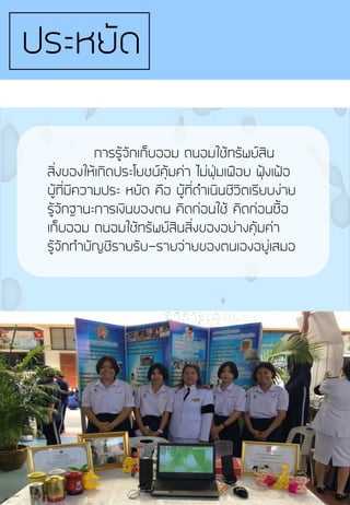 การรู้จักเก็บออม ถนอมใช้ทรัพย์สิน
สิ่งของให้เกิดประโยชน์คุ้มค่า ไม่ฟุ่มเฟือย ฟุ้งเฟ้อ
ผู้ที่มีความประ หยัด คือ ผู้ที่ด้าเนินชีวิตเรียบง่าย
รู้จักฐานะการเงินของตน คิดก่อนใช้ คิดก่อนซื้อ
เก็บออม ถนอมใช้ทรัพย์สินสิ่งของอย่างคุ้มค่า
รู้จักท้าบัญชีรายรับ-รายจ่ายของตนเองอยู่เสมอ
ประหยัด
 