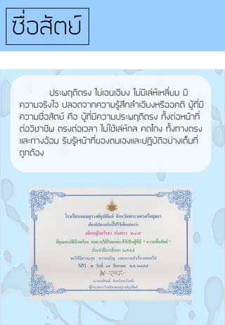 ประพฤติตรง ไม่เอนเอียง ไม่มีเล่ห์เหลี่ยม มี
ความจริงใจ ปลอดจากความรู้สึกล้าเอียงหรืออคติ ผู้ที่มี
ความซื่อสัตย์ คือ ผู้ที่มีความประพฤติตรง ทั้งต่อหน้าที่
ต่อวิชาชีพ ตรงต่อเวลา ไม่ใช้เล่ห์กล คดโกง ทั้งทางตรง
และทางอ้อม รับรู้หน้าที่ของตนเองและปฏิบัติอย่างเต็มที่
ถูกต้อง
ซื่อสัตย์
 