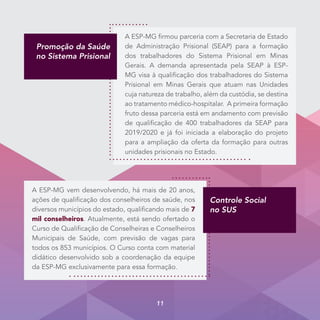Promoção da Saúde
no Sistema Prisional
A ESP-MG firmou parceria com a Secretaria de Estado
de Administração Prisional (SEAP) para a formação
dos trabalhadores do Sistema Prisional em Minas
Gerais. A demanda apresentada pela SEAP à ESP-
MG visa à qualificação dos trabalhadores do Sistema
Prisional em Minas Gerais que atuam nas Unidades
cuja natureza de trabalho, além da custódia, se destina
ao tratamento médico-hospitalar. A primeira formação
fruto dessa parceria está em andamento com previsão
de qualificação de 400 trabalhadores da SEAP para
2019/2020 e já foi iniciada a elaboração do projeto
para a ampliação da oferta da formação para outras
unidades prisionais no Estado.
A ESP-MG vem desenvolvendo, há mais de 20 anos,
ações de qualificação dos conselheiros de saúde, nos
diversos municípios do estado, qualificando mais de 7
mil conselheiros. Atualmente, está sendo ofertado o
Curso de Qualificação de Conselheiras e Conselheiros
Municipais de Saúde, com previsão de vagas para
todos os 853 municípios. O Curso conta com material
didático desenvolvido sob a coordenação da equipe
da ESP-MG exclusivamente para essa formação.
Controle Social
no SUS
11
 