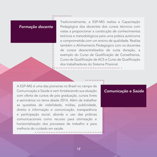 A ESP-MG é uma das pioneiras no Brasil no campo da
Comunicação e Saúde e vem fortalecendo sua atuação
com oferta de cursos de pós graduação, cursos livres
e seminários no tema desde 2014. Além de trabalhar
as questões de visibilidade, mídias, publicidade,
direito à informação e comunicação, transparência
e participação social, aborda o uso das práticas
comunicacionais como recurso para otimização e
horizontalização dos processos de trabalho e para
melhoria do cuidado em saúde.
Comunicação e Saúde
Tradicionalmente, a ESP-MG realiza a Capacitação
Pedagógica dos docentes dos cursos técnicos com
vistas a proporcionar a construção de conhecimentos
teóricos e metodológicos para uma prática autônoma
e comprometida com um ensino de qualidade. Realiza
também o Alinhamento Pedagógico com os docentes
de cursos descentralizados de curta duração, a
exemplo do Curso de Qualificação de Conselheiros,
Curso de Qualificação de ACS e Curso de Qualificação
dos trabalhadores do Sistema Prisional.
Formação docente
12
 