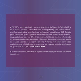 A ESP-MG é responsável pela coordenação editorial da Revista de Saúde Pública
do SUS/MG – GERAIS. A Revista Gerais é uma publicação de caráter técnico-
científico, destinada a pesquisadores, profissionais e usuários do SUS. Editada
pelas instituições que compõem o Sistema Estadual de Saúde de Minas Gerais,
seu propósito consiste em difundir conhecimento técnico-científico relacionado
ao processo saúde-doença-cuidado, à formação de recursos humanos e à rede
de serviços, visando ao seu aprimoramento. A Revista vem sendo aprimorada
gradativamente e foi indexada recentemente no processo de avaliação referente
ao quadriênio 2013-2016 da QUALIS/CAPES.
A Escola possui ainda uma atuação expressiva na elaboração de livros e materiais
educativos.
16
 